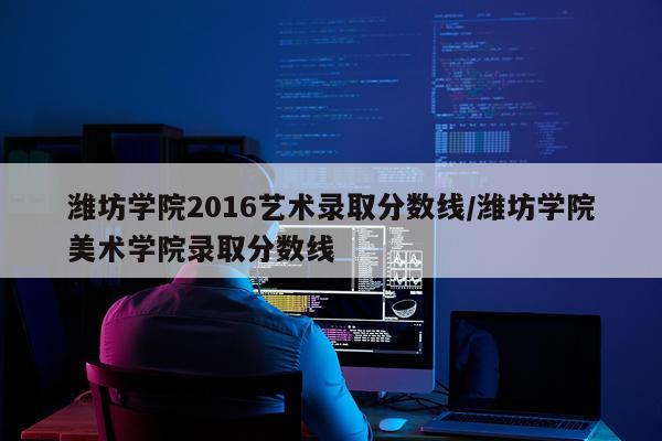 潍坊学院2016艺术录取分数线/潍坊学院美术学院录取分数线