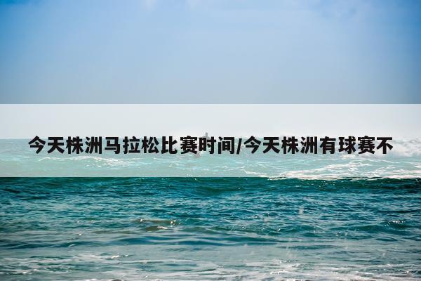 今天株洲马拉松比赛时间/今天株洲有球赛不