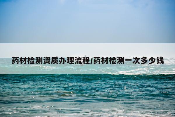 药材检测资质办理流程/药材检测一次多少钱