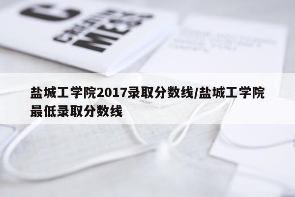 盐城工学院2017录取分数线/盐城工学院最低录取分数线