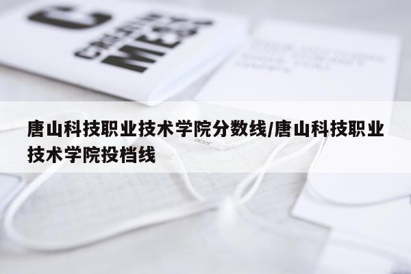 唐山科技职业技术学院分数线/唐山科技职业技术学院投档线