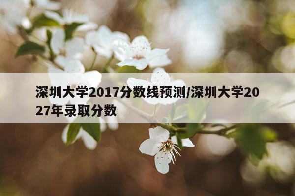 深圳大学2017分数线预测/深圳大学2027年录取分数