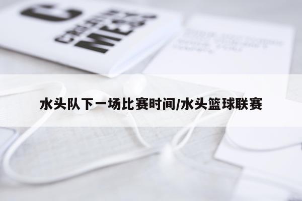 水头队下一场比赛时间/水头篮球联赛
