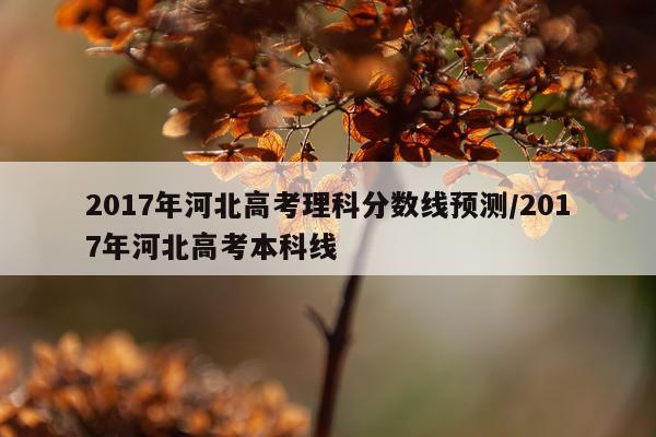 2017年河北高考理科分数线预测/2017年河北高考本科线