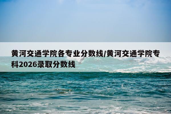 黄河交通学院各专业分数线/黄河交通学院专科2026录取分数线