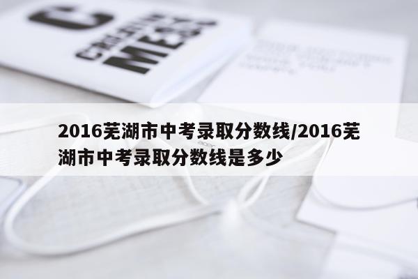 2016芜湖市中考录取分数线/2016芜湖市中考录取分数线是多少
