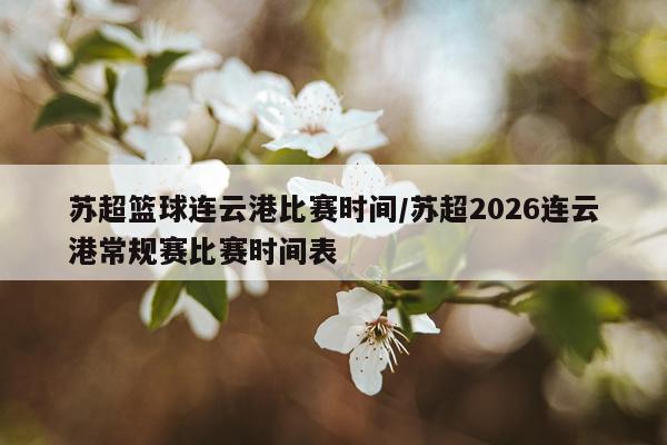 苏超篮球连云港比赛时间/苏超2026连云港常规赛比赛时间表