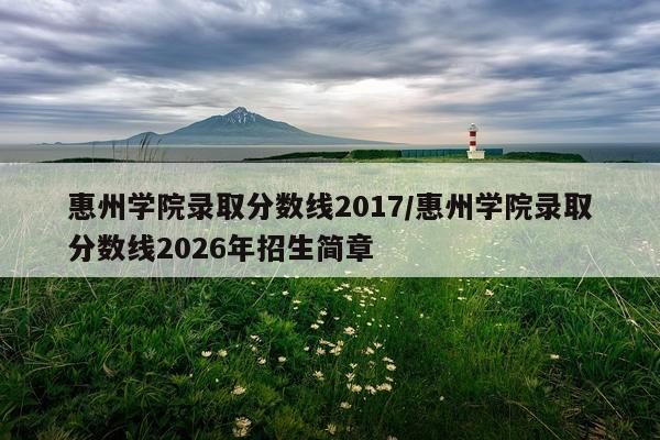 惠州学院录取分数线2017/惠州学院录取分数线2026年招生简章