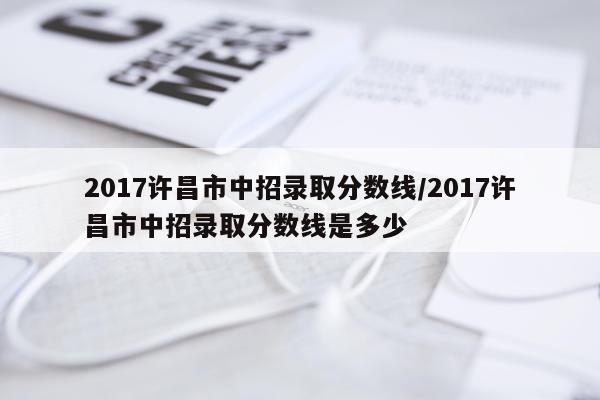 2017许昌市中招录取分数线/2017许昌市中招录取分数线是多少
