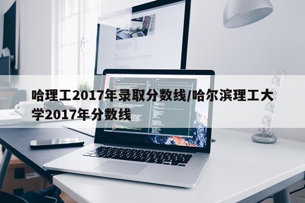 哈理工2017年录取分数线/哈尔滨理工大学2017年分数线
