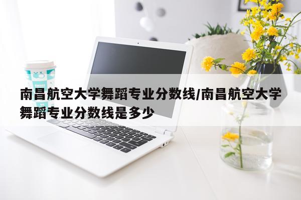 南昌航空大学舞蹈专业分数线/南昌航空大学舞蹈专业分数线是多少
