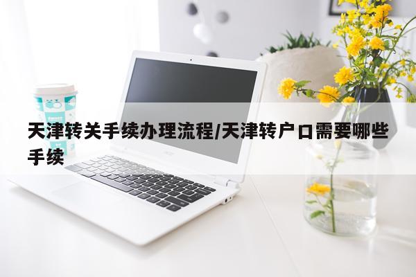 天津转关手续办理流程/天津转户口需要哪些手续