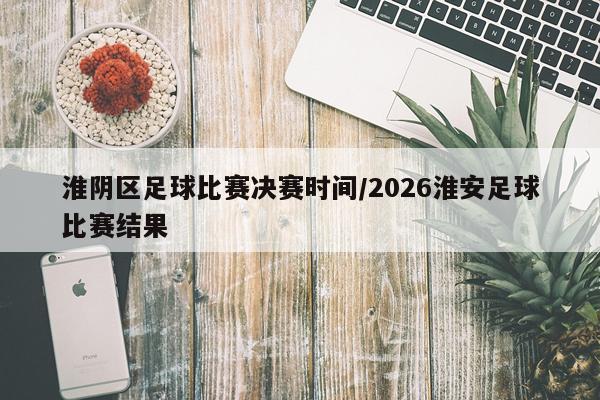 淮阴区足球比赛决赛时间/2026淮安足球比赛结果