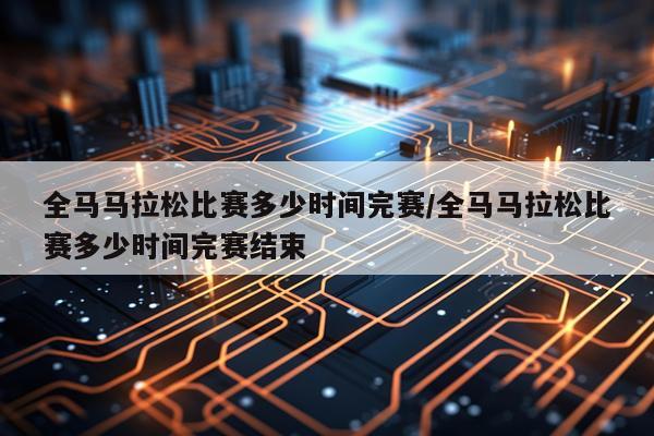 全马马拉松比赛多少时间完赛/全马马拉松比赛多少时间完赛结束