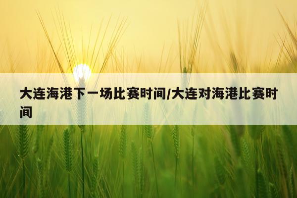 大连海港下一场比赛时间/大连对海港比赛时间