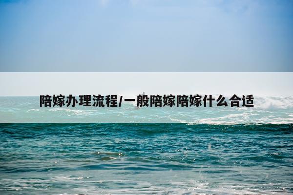 陪嫁办理流程/一般陪嫁陪嫁什么合适