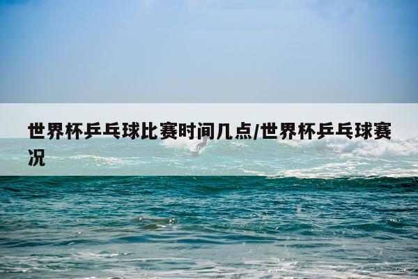 世界杯乒乓球比赛时间几点/世界杯乒乓球赛况