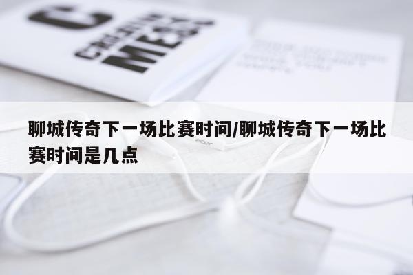 聊城传奇下一场比赛时间/聊城传奇下一场比赛时间是几点