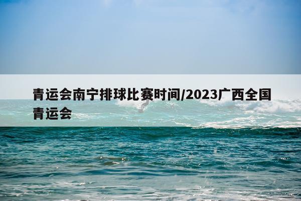 青运会南宁排球比赛时间/2023广西全国青运会