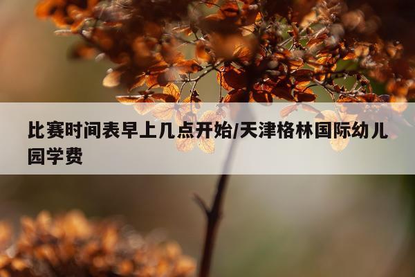 比赛时间表早上几点开始/天津格林国际幼儿园学费