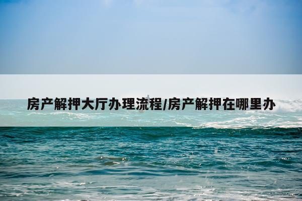 房产解押大厅办理流程/房产解押在哪里办