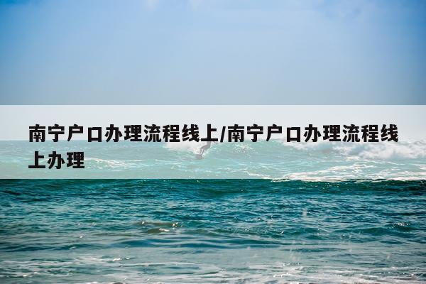 南宁户口办理流程线上/南宁户口办理流程线上办理