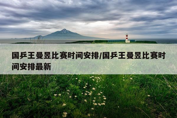 国乒王曼昱比赛时间安排/国乒王曼昱比赛时间安排最新
