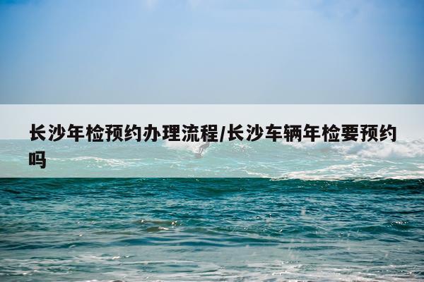 长沙年检预约办理流程/长沙车辆年检要预约吗