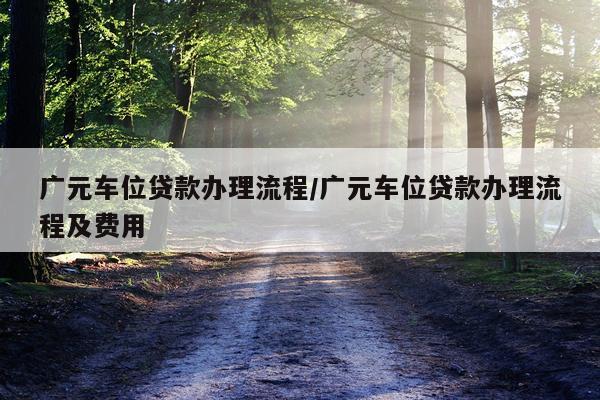 广元车位贷款办理流程/广元车位贷款办理流程及费用