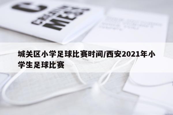 城关区小学足球比赛时间/西安2021年小学生足球比赛