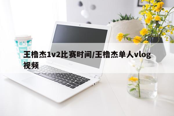 王橹杰1v2比赛时间/王橹杰单人vlog视频