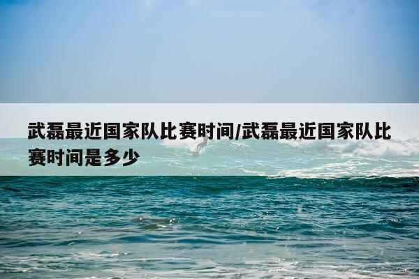 武磊最近国家队比赛时间/武磊最近国家队比赛时间是多少