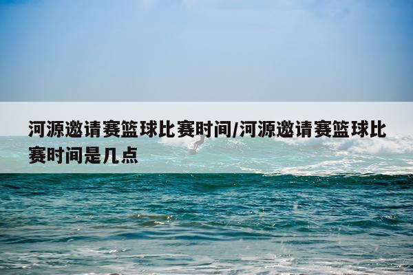 河源邀请赛篮球比赛时间/河源邀请赛篮球比赛时间是几点