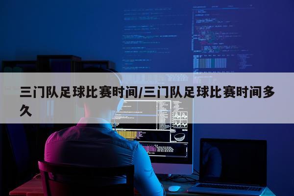 三门队足球比赛时间/三门队足球比赛时间多久