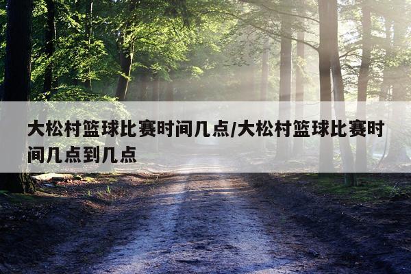 大松村篮球比赛时间几点/大松村篮球比赛时间几点到几点