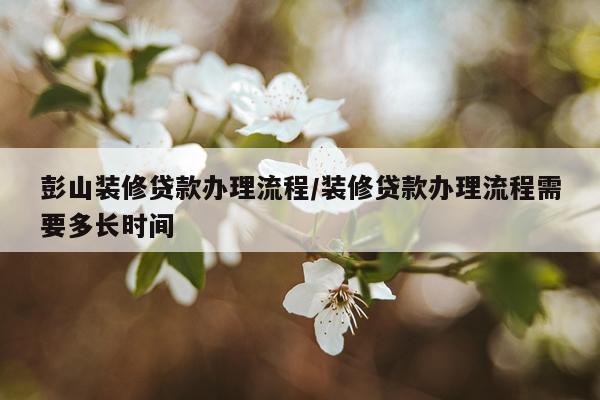 彭山装修贷款办理流程/装修贷款办理流程需要多长时间