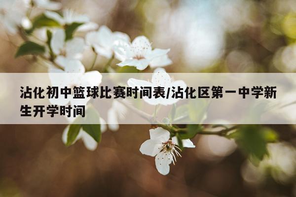 沾化初中篮球比赛时间表/沾化区第一中学新生开学时间