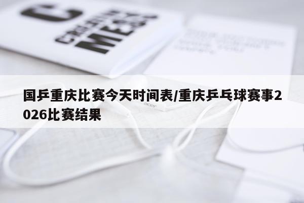 国乒重庆比赛今天时间表/重庆乒乓球赛事2026比赛结果