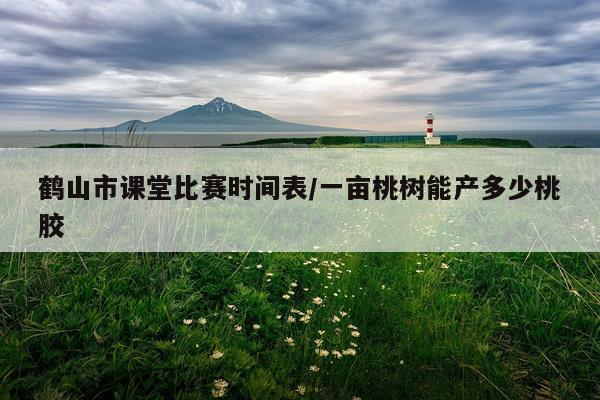 鹤山市课堂比赛时间表/一亩桃树能产多少桃胶