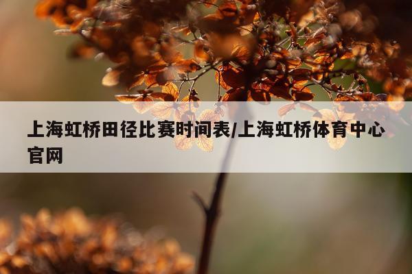 上海虹桥田径比赛时间表/上海虹桥体育中心官网