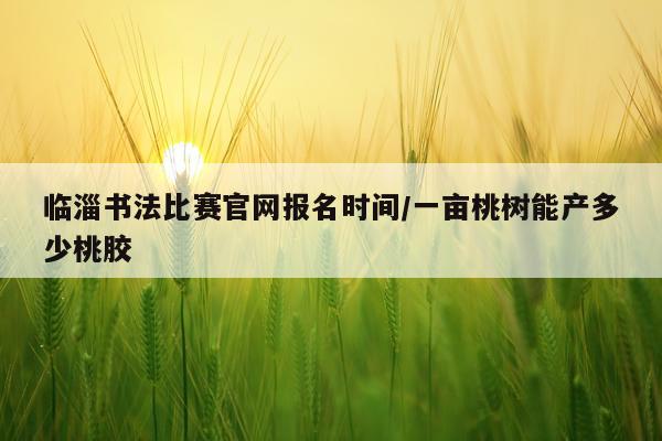 临淄书法比赛官网报名时间/一亩桃树能产多少桃胶