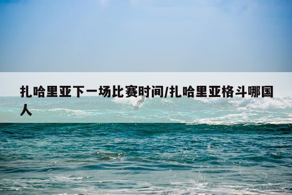 扎哈里亚下一场比赛时间/扎哈里亚格斗哪国人