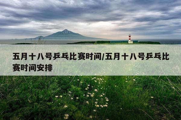 五月十八号乒乓比赛时间/五月十八号乒乓比赛时间安排