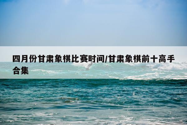 四月份甘肃象棋比赛时间/甘肃象棋前十高手合集