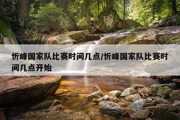忻峰国家队比赛时间几点/忻峰国家队比赛时间几点开始