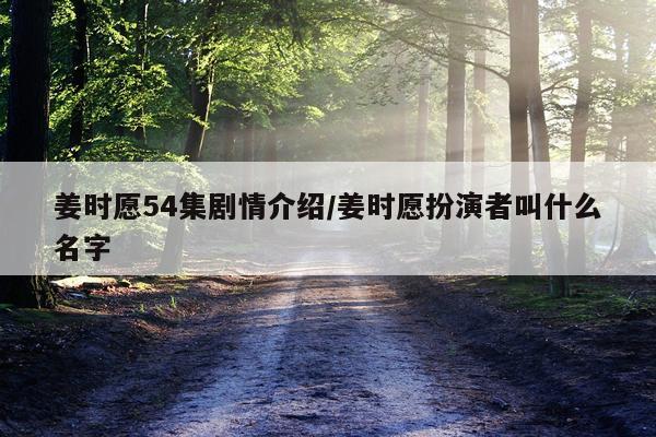 姜时愿54集剧情介绍/姜时愿扮演者叫什么名字