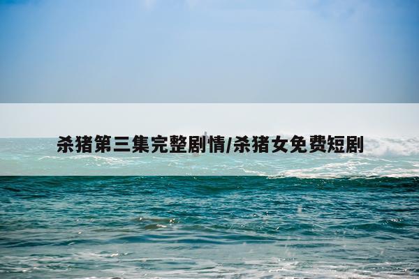 杀猪第三集完整剧情/杀猪女免费短剧
