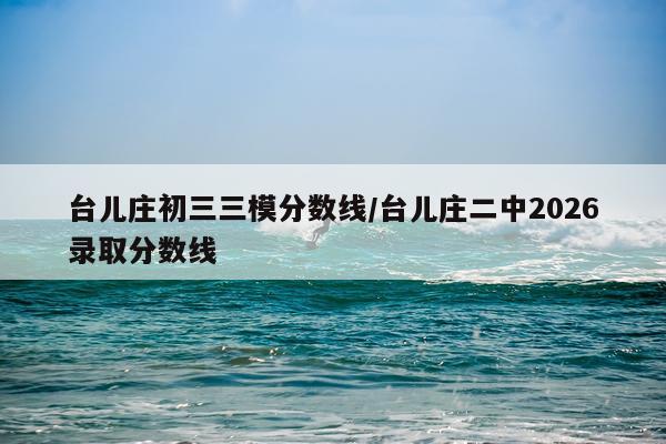 台儿庄初三三模分数线/台儿庄二中2026录取分数线