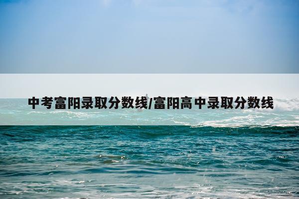中考富阳录取分数线/富阳高中录取分数线