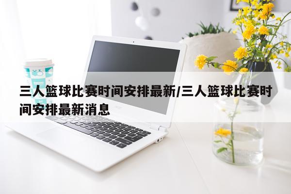 三人篮球比赛时间安排最新/三人篮球比赛时间安排最新消息
